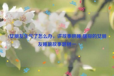 ​(女朋友生气了怎么办，讲故事哄睡)瞎掰的女朋友睡前故事题材一