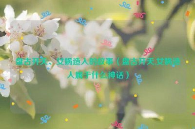 ​盘古开天、女娲造人的故事（盘古开天,女娲造人属于什么神话）