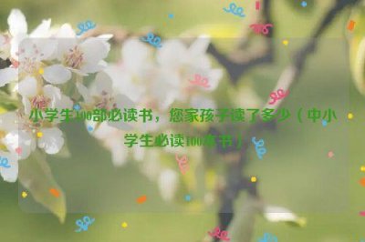 ​小学生100部必读书，您家孩子读了多少（中小学生必读100本书）